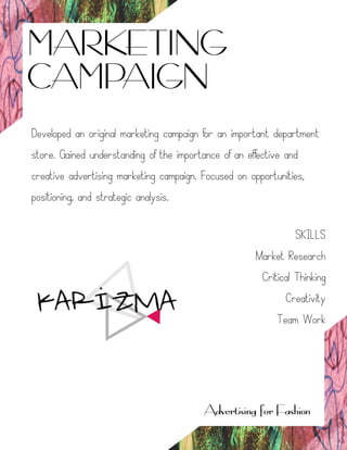 MARKETING
CAMPAIGN
Advertising for Fashion
Developed an original marketing campaign for an important department
store. Gained understanding of the importance of an effective and
creative advertising marketing campaign. Focused on opportunities,
positioning, and strategic analysis.
SKILLS
Market Research
Critical Thinking
Creativity
Team Work
 