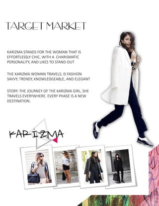 TARGET MARKET
KARIZMA STANDS FOR THE WOMAN THAT IS
EFFORTLESSLY CHIC, WITH A CHARISMATIC
PERSONALITY, AND LIKES TO STAND OUT
THE KARIZMA WOMAN TRAVELS, IS FASHION
SAVVY, TRENDY, KNOWLEDGEABLE, AND ELEGANT
STORY: THE JOURNEY OF THE KARIZMA GIRL, SHE
TRAVELS EVERYWHERE. EVERY PHASE IS A NEW
DESTINATION.
 