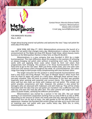 Contact Person: Marcela Ordonez Padilla
Company: Metamorphosis
Mobile:(305) 319-0207
E-mail: pog_marce93@hotmail.com
FOR IMMEDIATE RELEASE:
May 1, 2013
Forget about buying several nail polishes and welcome the new 7 days nail polish for
every day of the week
NEW YORK, NYC May 5th, 2013- Metamorphosis announces the launch of a
new 24/7 nail polish that changes every day. Metamorphosis is please to make this
announcement at The Make Up show NTC Beauty Trade Show- where beauty meets
business-at the Metropolitan Pavilion in New York, on May 05-06,2013.
Metamorphosis is a new company that was founded in 2011 by a single
businesswoman. The main difference about this product is the easiness of achieving
an always-changing nail polish color without re-polishing one’s nails. This product
works with just applying three coats when mixed to form nail colors that
progressively start changing. This product is for those businesswomen that don’t
have time to go to the nail salon. With just three simple coats, your one color nails
could turn into various colors throughout the week. As a businesswoman, the colors
range from beige to dark purple nicely complimenting with ones business attire.
The target consumer for this product is aimed towards businesswomen who
lead a very busy and tiring lifestyle. This type of lifestyle doesn’t allow much free
time for them to apply nail polish on a daily basis. Although these woman have a
jam-pack schedule, they still want to present themselves in the best way possible
especially when working with potential and current clients. This requires them to
dress well but also clean up nicely with makeup and nail polish. This simple nail
polish provides convenience and style. However, this product is also aimed for
teenagers who are obsessed with makeovers and well make-up. They will be simply
fascinated with the idea that one nail polish can transform into a different color the
next day, and even the next day after that. The color scheme will range from neon
colors to pastel shades, satisfying the different personalities.
Metamorphosis was started by a woman in her late 20’s. She just stared
working in an investment corporation working from as early 8 PM to as late as 9PM,
depending on the amount of clients she meets with that day, although working in an
investment firm can be dull at times, she add sparkle to her life with her outward
appearance. However she founded that certain things just take up to much time such
as matching your nail polish with your outfits every day. With this in mind,
metamorphosis was created.
 