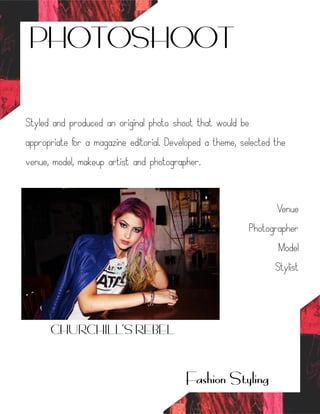 PHOTOSHOOT
Styled and produced an original photo shoot that would be
appropriate for a magazine editorial. Developed a theme, selected the
venue, model, makeup artist and photographer.
Venue
Photographer
Model
Stylist
Fashion Styling
CHURCHILL’S REBEL
 
