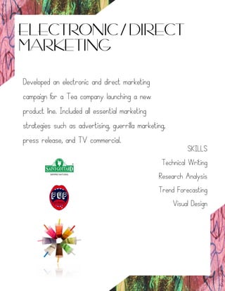 ELECTRONIC / DIRECT
MARKETING
Developed an electronic and direct marketing
campaign for a Tea company launching a new
product line. Included all essential marketing
strategies such as advertising, guerrilla marketing,
press release, and TV commercial.
SKILLS
Technical Writing
Research Analysis
Trend Forecasting
Visual Design
 