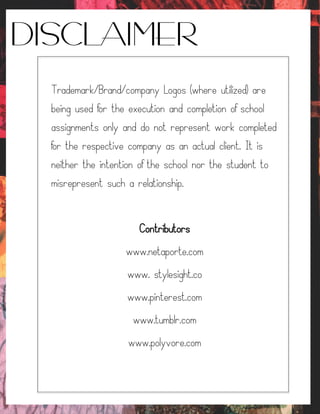 DISCLAIMER
Trademark/Brand/company Logos (where utilized) are
being used for the execution and completion of school
assignments only and do not represent work completed
for the respective company as an actual client. It is
neither the intention of the school nor the student to
misrepresent such a relationship.
Contributors
www.netaporte.com
www. stylesight.co
www.pinterest.com
www.tumblr.com
www.polyvore.com
 