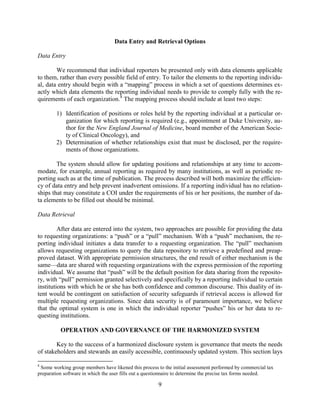9
Data Entry and Retrieval Options
Data Entry
We recommend that individual reporters be presented only with data elements applicable
to them, rather than every possible field of entry. To tailor the elements to the reporting individu-
al, data entry should begin with a “mapping” process in which a set of questions determines ex-
actly which data elements the reporting individual needs to provide to comply fully with the re-
quirements of each organization.8
The mapping process should include at least two steps:
1) Identification of positions or roles held by the reporting individual at a particular or-
ganization for which reporting is required (e.g., appointment at Duke University, au-
thor for the New England Journal of Medicine, board member of the American Socie-
ty of Clinical Oncology), and
2) Determination of whether relationships exist that must be disclosed, per the require-
ments of those organizations.
The system should allow for updating positions and relationships at any time to accom-
modate, for example, annual reporting as required by many institutions, as well as periodic re-
porting such as at the time of publication. The process described will both maximize the efficien-
cy of data entry and help prevent inadvertent omissions. If a reporting individual has no relation-
ships that may constitute a COI under the requirements of his or her positions, the number of da-
ta elements to be filled out should be minimal.
Data Retrieval
After data are entered into the system, two approaches are possible for providing the data
to requesting organizations: a “push” or a “pull” mechanism. With a “push” mechanism, the re-
porting individual initiates a data transfer to a requesting organization. The “pull” mechanism
allows requesting organizations to query the data repository to retrieve a predefined and preap-
proved dataset. With appropriate permission structures, the end result of either mechanism is the
same—data are shared with requesting organizations with the express permission of the reporting
individual. We assume that “push” will be the default position for data sharing from the reposito-
ry, with “pull” permission granted selectively and specifically by a reporting individual to certain
institutions with which he or she has both confidence and common discourse. This duality of in-
tent would be contingent on satisfaction of security safeguards if retrieval access is allowed for
multiple requesting organizations. Since data security is of paramount importance, we believe
that the optimal system is one in which the individual reporter “pushes” his or her data to re-
questing institutions.
OPERATION AND GOVERNANCE OF THE HARMONIZED SYSTEM
Key to the success of a harmonized disclosure system is governance that meets the needs
of stakeholders and stewards an easily accessible, continuously updated system. This section lays
8
Some working group members have likened this process to the initial assessment performed by commercial tax
preparation software in which the user fills out a questionnaire to determine the precise tax forms needed.
 