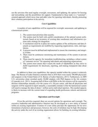 10
out the activities that need regular oversight, assessment, and updating; the options for housing
and stewardship; and the possibilities for support. Fundamental to these tasks is a “customer”-
oriented approach which saves time and adds value for reporting individuals, thereby promoting
their voluntary participation in the activity.
Core Capabilities
A number of core capabilities will be required for oversight, assessment, and updating in
a harmonized system:
1. The system must prioritize data security.
2. The system must be built with careful consideration of the optimal system archi-
tecture, based on an inventory of existing data warehouses and information sys-
tems and a strategy for integration.
3. A mechanism must be in place for routine updates of the architecture and data el-
ements as requirements are modified by requesting organizations, rules, and regu-
lations.
4. A process must be defined and implemented to ensure the consistency and integri-
ty of data.
5. There must be continuous monitoring and maintenance of the system to prevent
failures.
6. There must be capacity for immediate troubleshooting, including a robust system
of “customer service” for reporting individuals and requesting organizations.
7. The system must ensure that it meets the needs of stakeholders as they strive to
fulfill requirements for disclosure, reporting, and making transparent data about
COI.
In addition to these core capabilities, the capacity needed within the system is relatively
large. The Bureau of Labor Statistics estimates that in 2010 there were nearly 700,000 physicians
and surgeons in the United States (U.S. Bureau of Labor Statistics, 2011). Furthermore, in 2009
U.S. universities alone awarded nearly 20,000 students with PhD degrees in the life sciences
(Cyranoski et al., 2011). Assuming half of those with PhDs in the life sciences will be required to
disclose relationships annually over the course of a 30-year career, and that all physicians and
surgeons will be required to report annually, a reasonable estimate is that the harmonized system
will need to manage the data of about 1 million active individual reporters. This needed capacity
is likely to increase with the current trend of expanding health professions schools and doctoral
programs.
Operations and Oversight
Given the activities required, there are several options for operations and oversight. The
executive leadership and administrative function may be developed as a new entity or housed
within an existing organization. Creation of a new entity provides the opportunity for de novo
formulation of practices and processes; however, the costs of initiation may be high. Developing
the activity under the roof of an existing organization allows for building on existing infrastruc-
 
