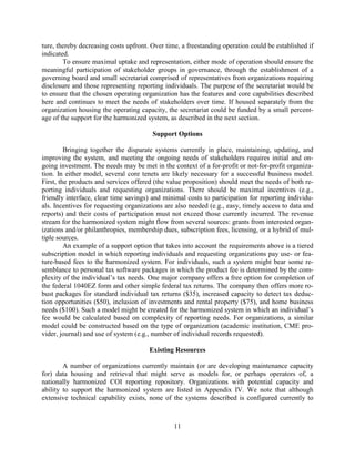 11
ture, thereby decreasing costs upfront. Over time, a freestanding operation could be established if
indicated.
To ensure maximal uptake and representation, either mode of operation should ensure the
meaningful participation of stakeholder groups in governance, through the establishment of a
governing board and small secretariat comprised of representatives from organizations requiring
disclosure and those representing reporting individuals. The purpose of the secretariat would be
to ensure that the chosen operating organization has the features and core capabilities described
here and continues to meet the needs of stakeholders over time. If housed separately from the
organization housing the operating capacity, the secretariat could be funded by a small percent-
age of the support for the harmonized system, as described in the next section.
Support Options
Bringing together the disparate systems currently in place, maintaining, updating, and
improving the system, and meeting the ongoing needs of stakeholders requires initial and on-
going investment. The needs may be met in the context of a for-profit or not-for-profit organiza-
tion. In either model, several core tenets are likely necessary for a successful business model.
First, the products and services offered (the value proposition) should meet the needs of both re-
porting individuals and requesting organizations. There should be maximal incentives (e.g.,
friendly interface, clear time savings) and minimal costs to participation for reporting individu-
als. Incentives for requesting organizations are also needed (e.g., easy, timely access to data and
reports) and their costs of participation must not exceed those currently incurred. The revenue
stream for the harmonized system might flow from several sources: grants from interested organ-
izations and/or philanthropies, membership dues, subscription fees, licensing, or a hybrid of mul-
tiple sources.
An example of a support option that takes into account the requirements above is a tiered
subscription model in which reporting individuals and requesting organizations pay use- or fea-
ture-based fees to the harmonized system. For individuals, such a system might bear some re-
semblance to personal tax software packages in which the product fee is determined by the com-
plexity of the individual’s tax needs. One major company offers a free option for completion of
the federal 1040EZ form and other simple federal tax returns. The company then offers more ro-
bust packages for standard individual tax returns ($35), increased capacity to detect tax deduc-
tion opportunities ($50), inclusion of investments and rental property ($75), and home business
needs ($100). Such a model might be created for the harmonized system in which an individual’s
fee would be calculated based on complexity of reporting needs. For organizations, a similar
model could be constructed based on the type of organization (academic institution, CME pro-
vider, journal) and use of system (e.g., number of individual records requested).
Existing Resources
A number of organizations currently maintain (or are developing maintenance capacity
for) data housing and retrieval that might serve as models for, or perhaps operators of, a
nationally harmonized COI reporting repository. Organizations with potential capacity and
ability to support the harmonized system are listed in Appendix IV. We note that although
extensive technical capability exists, none of the systems described is configured currently to
 