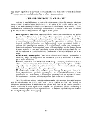 12
meet all core capabilities or address all audiences needed for a harmonized system of disclosure.
We present them as a sample from the field to inform recommendations.
PROPOSAL FOR STRUCTURE AND SUPPORT
A group of stakeholders met in June 2012 to discuss the options for structure, processes,
and governance investigated and outlined above. Participants at the meeting indicated the cen-
trality of this work to easing the burden of reporting relationships that may constitute COI and
underscored the importance of instituting a national system to harmonize disclosure. According-
ly, we propose the following structure and support for the system:
1. Data repository: centralized. We believe that a centralized database holds the greatest
potential for efficiency and cost savings. Many organizations currently invest in the
maintenance of complex data and human systems which require expensive upkeep. While
a harmonized system will not eliminate the need for organizations to maintain a database
to receive and filter information from the harmonized system, we anticipate that the re-
maining intra-organizational database will be significantly smaller and less resource-
intensive to maintain. We assume that “push” will be the default position for data sharing
from the repository, with “pull” permission granted selectively and specifically by a re-
porting individual to certain institutions, if satisfaction of security safeguards can be as-
sured.
2. Business model: not-for-profit. To streamline discussions of financial considerations in
these early stages, we suggest that the harmonized system be established as a not-for-
profit model at the outset.
3. Revenue generation: subscription or membership. Anticipating that the activity will
offset to some extent organizations’ current costs, we propose a subscription or member-
ship model—tiered based on size, utilization patterns, or other parameters of participating
individuals and organizations—for revenue generation.
4. Housing structures: operations and governance. Housing the operations within an ex-
isting organization may maximize resources; however, collective establishment of a new
organization is a viable alternative if institutions with experience and resources in manag-
ing similar data systems are willing to contribute these to the new organization.
We will establish a steering group comprised of equal representation from requesting and
reporting organizations, as well as those with technical expertise necessary for carrying out
design and implementation of the harmonized system. Key tasks of the steering group will
include evaluating existing organization, support, and governance options, establishing a
secretariat, and moving forward with implementation. The IOM has agreed to organize and host
the initial gatherings of the steering group.
 