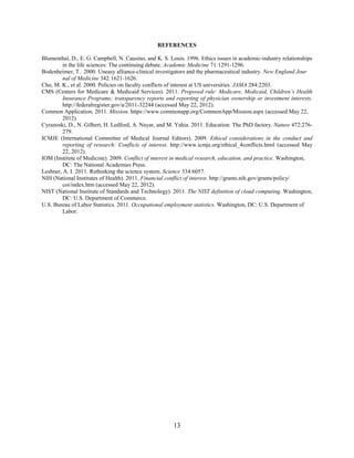 13
REFERENCES
Blumenthal, D., E. G. Campbell, N. Causino, and K. S. Louis. 1996. Ethics issues in academic-industry relationships
in the life sciences: The continuing debate. Academic Medicine 71:1291-1296.
Bodenheimer, T. 2000. Uneasy alliance-clinical investigators and the pharmaceutical industry. New England Jour
nal of Medicine 342:1621-1626.
Cho, M. K., et al. 2000. Policies on faculty conflicts of interest at US universities. JAMA 284:2203.
CMS (Centers for Medicare & Medicaid Services). 2011. Proposed rule: Medicare, Medicaid, Children’s Health
Insurance Programs; transparency reports and reporting of physician ownership or investment interests.
http://federalregister.gov/a/2011-32244 (accessed May 22, 2012).
Common Application. 2011. Mission. https://www.commonapp.org/CommonApp/Mission.aspx (accessed May 22,
2012).
Cyranoski, D., N. Gilbert, H. Ledford, A. Nayar, and M. Yahia. 2011. Education: The PhD factory. Nature 472:276-
279.
ICMJE (International Committee of Medical Journal Editors). 2009. Ethical considerations in the conduct and
reporting of research: Conflicts of interest. http://www.icmje.org/ethical_4conflicts.html (accessed May
22, 2012).
IOM (Institute of Medicine). 2009. Conflict of interest in medical research, education, and practice. Washington,
DC: The National Academies Press.
Leshner, A. I. 2011. Rethinking the science system. Science 334:6057.
NIH (National Institutes of Health). 2011. Financial conflict of interest. http://grants.nih.gov/grants/policy/
coi/index.htm (accessed May 22, 2012).
NIST (National Institute of Standards and Technology). 2011. The NIST definition of cloud computing. Washington,
DC: U.S. Department of Commerce.
U.S. Bureau of Labor Statistics. 2011. Occupational employment statistics. Washington, DC: U.S. Department of
Labor.
 