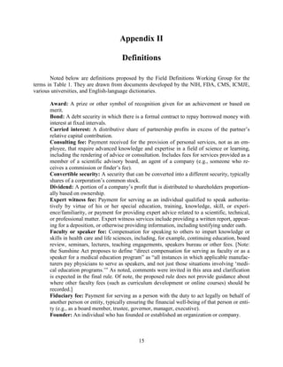 15
Appendix II
Definitions
Noted below are definitions proposed by the Field Definitions Working Group for the
terms in Table 1. They are drawn from documents developed by the NIH, FDA, CMS, ICMJE,
various universities, and English-language dictionaries.
Award: A prize or other symbol of recognition given for an achievement or based on
merit.
Bond: A debt security in which there is a formal contract to repay borrowed money with
interest at fixed intervals.
Carried interest: A distributive share of partnership profits in excess of the partner’s
relative capital contribution.
Consulting fee: Payment received for the provision of personal services, not as an em-
ployee, that require advanced knowledge and expertise in a field of science or learning,
including the rendering of advice or consultation. Includes fees for services provided as a
member of a scientific advisory board, an agent of a company (e.g., someone who re-
ceives a commission or finder’s fee).
Convertible security: A security that can be converted into a different security, typically
shares of a corporation’s common stock.
Dividend: A portion of a company’s profit that is distributed to shareholders proportion-
ally based on ownership.
Expert witness fee: Payment for serving as an individual qualified to speak authorita-
tively by virtue of his or her special education, training, knowledge, skill, or experi-
ence/familiarity, or payment for providing expert advice related to a scientific, technical,
or professional matter. Expert witness services include providing a written report, appear-
ing for a deposition, or otherwise providing information, including testifying under oath.
Faculty or speaker fee: Compensation for speaking to others to impart knowledge or
skills in health care and life sciences, including, for example, continuing education, board
review, seminars, lectures, teaching engagements, speakers bureau or other fees. [Note:
the Sunshine Act proposes to define “direct compensation for serving as faculty or as a
speaker for a medical education program” as “all instances in which applicable manufac-
turers pay physicians to serve as speakers, and not just those situations involving ‘medi-
cal education programs.’” As noted, comments were invited in this area and clarification
is expected in the final rule. Of note, the proposed rule does not provide guidance about
where other faculty fees (such as curriculum development or online courses) should be
recorded.]
Fiduciary fee: Payment for serving as a person with the duty to act legally on behalf of
another person or entity, typically ensuring the financial well-being of that person or enti-
ty (e.g., as a board member, trustee, governor, manager, executive).
Founder: An individual who has founded or established an organization or company.
 