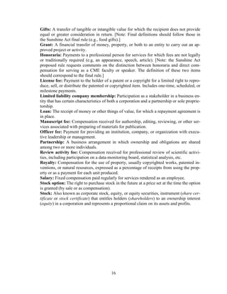 16
Gifts: A transfer of tangible or intangible value for which the recipient does not provide
equal or greater consideration in return. [Note: Final definitions should follow those in
the Sunshine Act final rule (e.g., food gifts).]
Grant: A financial transfer of money, property, or both to an entity to carry out an ap-
proved project or activity.
Honoraria: Payments to a professional person for services for which fees are not legally
or traditionally required (e.g, an appearance, speech, article). [Note: the Sunshine Act
proposed rule requests comments on the distinction between honoraria and direct com-
pensation for serving as a CME faculty or speaker. The definition of these two items
should correspond to the final rule.]
License fee: Payment to the holder of a patent or a copyright for a limited right to repro-
duce, sell, or distribute the patented or copyrighted item. Includes one-time, scheduled, or
milestone payments.
Limited liability company membership: Participation as a stakeholder in a business en-
tity that has certain characteristics of both a corporation and a partnership or sole proprie-
torship.
Loan: The receipt of money or other things of value, for which a repayment agreement is
in place.
Manuscript fee: Compensation received for authorship, editing, reviewing, or other ser-
vices associated with preparing of materials for publication.
Officer fee: Payment for providing an institution, company, or organization with execu-
tive leadership or management.
Partnership: A business arrangement in which ownership and obligations are shared
among two or more individuals.
Review activity fee: Compensation received for professional review of scientific activi-
ties, including participation on a data-monitoring board, statistical analysis, etc.
Royalty: Compensation for the use of property, usually copyrighted works, patented in-
ventions, or natural resources, expressed as a percentage of receipts from using the prop-
erty or as a payment for each unit produced.
Salary: Fixed compensation paid regularly for services rendered as an employee.
Stock option: The right to purchase stock in the future at a price set at the time the option
is granted (by sale or as compensation).
Stock: Also known as corporate stock, equity, or equity securities, instrument (share cer-
tificate or stock certificate) that entitles holders (shareholders) to an ownership interest
(equity) in a corporation and represents a proportional claim on its assets and profits.
 