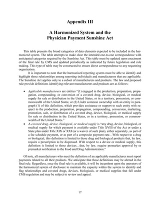 17
Appendix III
A Harmonized System and the
Physician Payment Sunshine Act
This table presents the broad categories of data elements expected to be included in the har-
monized system. The table attempts to make clear the intended one-to-one correspondence with
anticipated categories required by the Sunshine Act. This table must be updated upon enactment
of the final rule by CMS and updated periodically as indicated by future legislation and rule
making. This type of table may be constructed to ensure direct correspondence to any requesting
organization.
It is important to note that the harmonized reporting system must be able to identify and
highlight those relationships among reporting individuals and manufacturers that are applicable.
The Sunshine Act applies only to a subset of manufacturers and products. The law and proposed
rule provide definitions identifying relevant manufacturers and products are as follows:
• Applicable manufacturers are entities “(1) engaged in the production, preparation, propa-
gation, compounding, or conversion of a covered drug, device, biological, or medical
supply for sale or distribution in the United States, or in a territory, possession, or com-
monwealth of the United States; or (2) Under common ownership with an entity in para-
graph (1) of this definition, which provides assistance or support to such entity with re-
spect to the production, preparation, propagation, compounding, conversion, marketing,
promotion, sale, or distribution of a covered drug, device, biological, or medical supply
for sale or distribution in the United States, or in a territory, possession, or common-
wealth of the United States.”
• A covered drug, device, biological, or medical supply is “any drug, device, biological, or
medical supply for which payment is available under Title XVIII of the Act or under a
State plan under Title XIX or XXI (or a waiver of such plan), either separately, as part of
a fee schedule payment, or as part of a composite payment rate…With respect to a drug
or biological, this definition is limited to those drug and biological products that, by law,
require a prescription to be dispensed. With respect to a device or medical supply, this
definition is limited to those devices…that, by law, require premarket approval by or
premarket notification to the Food and Drug Administration.”
Of note, all manufacturers who meet the definition of an applicable manufacturer must report
payments related to all their products. We anticipate that these definitions may be altered in the
final rule. Regardless, once the final rule is available, it will be incumbent upon the operators of
the harmonized system of disclosure to maintain the capacity within the system to identify and
flag relationships and covered drugs, devices, biologicals, or medical supplies that fall under
CMS regulation and may be subject to review and appeal.
 