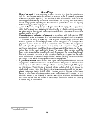 18
General Notes
 Date of payment. If an arrangement involves payment over time, the manufacturer
will elect whether to report a single line-item payment on the first day of payment or
report each payment separately. We recommend that manufacturers relay their ac-
counting plan to reporting individuals. Alternatively, the reporting individual should
record each payment separately and the harmonized system should have the capacity
to filter and aggregate these payments.
 Associated covered drug, device, biological or medical supply. The proposed rule
states that “in cases when a payment or other transfer of value is reasonably associat-
ed with a specific drug, device, biological, or medical supply, the name of the specific
product must be reported.”
 Form of payment and nature of payment. In accordance with the legislation, CMS
indicates that for each transaction, both form and nature of payment must be reported.
To maximize the utility of reporting, CMS proposes that the categories within both
form of payment and nature of payment be distinct. They provide an example: “If a
physician received meals and travel in association with a consulting fee, we propose
that each segregable payment be reported separately in the appropriate category. The
applicable manufacturer would have to report three separate line items, one for con-
sulting fees, one for meals and one for travel. The amount of the payment would be
based on the amount of the consulting fee, and the payments for the meals and travel.
For these lump sum payments or other transfers of value, we propose that the appli-
cable manufacturer break out the disparate aspects of the payment that fall into multi-
ple categories for both form of payment and nature of payment.”9
 Physician ownership. Manufacturers must report ownership and investment interests
of physicians and their “immediate family members.” The proposed rule states that
ownership or investment interest “may be direct or indirect, and through debt, equity,
or other means. Ownership or investment interest includes, but is not limited to,
stock, stock options (other than those received as compensation, until they are exer-
cised), partnership shares, limited liability company memberships, as well as loans,
bonds, or other financial instruments that are secured with an entity's property or rev-
enue or a portion of that property of revenue. As required by statute, an ownership or
investment interest shall not include an ownership or investment interest in a publicly
traded security or mutual fund.”
9
Proposed rule, pp. 23-24.
 
