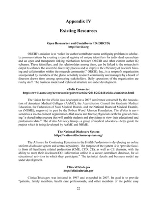 22
Appendix IV
Existing Resources
Open Researcher and Contributor ID (ORCID)
http://orcid.org
ORCID’s mission is to “solve the author/contributor name ambiguity problem in scholar-
ly communications by creating a central registry of unique identifiers for individual researchers
and an open and transparent linking mechanism between ORCID and other current author ID
schemes. These identifiers, and the relationships among them, can be linked to the researcher's
output to enhance the scientific discovery process and to improve the efficiency of research fund-
ing and collaboration within the research community.” ORCID, Inc., is a nonprofit organization
incorporated by members of the global scholarly research community and managed by a board of
directors drawn from among sponsoring stakeholders. Daily operations of the organization are
run by staff. The business model and technical structure are under development.
eFolio Connector
https://www.aamc.org/newsroom/reporter/october2011/262444/efolio-connector.html
The vision for the eFolio was developed at a 2007 conference convened by the Associa-
tion of American Medical Colleges (AAMC), the Accreditation Council for Graduate Medical
Education, the Federation of State Medical Boards, and the National Board of Medical Examin-
ers (NBME), supported in part by the Robert Wood Johnson Foundation. The eFolio is envi-
sioned as a tool to connect organizations that assess and license physicians with the goal of creat-
ing “a shared infrastructure that will enable students and physicians to view their educational and
professional data.” The eFolio Advisory Group—a group of medical educators—helps guide the
project which is being developed by AAMC and NBME.
The National Disclosure System
https://nationaldisclosuresystem.org/
The Alliance for Continuing Education in the Health Professions is developing an online
uniform disclosure system and central repository. The purpose of the system is to “provide facul-
ty from all healthcare related professions (CME, CPD, CE), as well as CE planners, with the
ability to enter their disclosure/COI information online in a secure centralized database, for all
educational activities in which they participate.” The technical details and business model are
under development.
ClinicalTrials.gov
http://clinicaltrials.gov
ClinicalTrials.gov was initiated in 1997 and expanded in 2007. Its goal is to provide
“patients, family members, health care professionals, and other members of the public easy
 