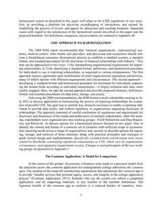 3
harmonized system as described in this paper will relate to the CMS regulations in two ways:
first, by providing a platform for physician recordkeeping of interactions, and second, by
simplifying the process of review and appeal by physicians and teaching hospitals. Important
issues with regard to the intersection of the harmonized system described in this paper and the
proposed Sunshine Act definitions, categories, and procedures are outlined in Appendix III.
THE APPROACH TO HARMONIZATION
The 2009 IOM report recommended that “national organizations…represent[ing] aca-
demic medical centers, other health care providers, and physicians and researchers should con-
vene a broad-based consensus development process to establish a standard content, a standard
format, and standard procedures for the disclosure of financial relationships with industry.” This
task can be approached in two ways: 1) by standardizing organizational requirements for report-
ing relationships; or 2) by identifying a standard format, definitions, and harmonized procedure
for individuals to use in reporting relationships, as requested in various circumstances. The first
approach requires agreement upon modification of multi-organizational regulations and policies,
many of which operate with different requirements and circumstances. The second approach—
developing a standard format and harmonized procedure for disclosure by individuals, populat-
ing the format fields according to individual requirements—is largely technical and, thus, more
readily engaged. Here, we take the second approach and describe proposed elements, definitions,
format, and common procedures for data entry, storage, and access.
Following the 2009 recommendations, the IOM hosted a multi-stakeholder meeting in Ju-
ly 2011 to discuss approaches to harmonizing the process of reporting relationships for evalua-
tion of possible COI. The goal was to identify key elements necessary to enable a reporting indi-
vidual to provide data easily, and without repetition, to organizations requesting disclosure of
relationships. The approach consisted of careful exploration of regulations and requirements for
disclosure and discussion of the needs and preferences of multiple stakeholders. After the meet-
ing, stakeholders were organized into two working groups—Field Definitions and Data Reposi-
tory and Retrieval—to discuss options for a harmonized process focused on two goals: first, to
identify the content and format of a common set of elements with sufficient scope to accommo-
date reporting needs across a range of organizations; and, second, to describe options for report-
ing, storage, and retrieval of these elements, along with practical principles and strategies to
guide system design and implementation. Specifically excluded from consideration were issues
related to thresholds constituting significant relationships or COI, which vary by organization,
circumstance, and regulatory requirements in play. Charges to and participants of the two work-
ing groups are presented in Appendix I.
The Common Application: A Model for Comparison
In the course of the groups’ discussions, references were made to a practical model from
the education sector: the common application for undergraduate college admission (the common
app). The mission of the nonprofit membership organization that administers the common app is
to provide “reliable services that promote equity, access, and integrity in the college application
process” (Common Application, 2011). Students who use the system can submit a completed
application, and all supporting materials, to any number of the member institutions. The
logistical benefit of the common app to students is a reduced burden of repetitive, time-
 