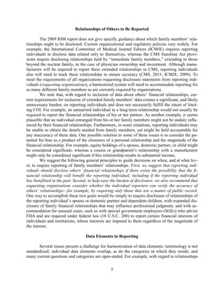 5
Relationships of Others to Be Reported
The 2009 IOM report does not give specific guidance about which family members’ rela-
tionships ought to be disclosed. Current organizational and regulatory policies vary widely. For
example, the International Committee of Medical Journal Editors (ICMJE) requires reporting
individuals to disclose data related only to themselves, whereas the CMS Sunshine Act provi-
sions require disclosing relationships held by “immediate family members,” extending to those
beyond the nuclear family, in the case of physician ownership and investment. Although manu-
facturers will be required to report these extended relationships to CMS, reporting individuals
also will need to track these relationships to ensure accuracy (CMS, 2011; ICMJE, 2009). To
meet the requirements of all organizations requesting disclosure statements from reporting indi-
viduals (requesting organizations), a harmonized system will need to accommodate reporting for
as many different family members as are currently required by organizations.
We note that, with regard to inclusion of data about others’ financial relationships, cur-
rent requirements for inclusion of extended family members’ data creates a significant, and likely
unnecessary burden, on reporting individuals and does not necessarily fulfill the intent of limit-
ing COI. For example, an unmarried individual in a long-term relationship would not usually be
required to report the financial relationships of his or her partner. As another example, it seems
plausible that an individual estranged from his or her family members might not be unduly influ-
enced by their financial relationships. Furthermore, in some situations, reporting individuals may
be unable to obtain the details needed from family members, yet might be held accountable for
any inaccuracy of these data. One possible solution to some of these issues is to consider the po-
tential for bias as a product of the closeness of a personal relationship and the magnitude of the
financial relationship. For example, equity holdings of a spouse, domestic partner, or child might
be considered significant, whereas a cousin or grandparent’s relationship with a manufacturer
might only be considered significant if this relationship results in substantial income.
We suggest the following general principles to guide decisions on when, and at what lev-
el, to require reporting of family members’ relationships. First, we suggest that reporting indi-
viduals should disclose others’ financial relationships if there exists the possibility that the fi-
nancial relationship will benefit the reporting individual, including if the reporting individual
has benefitted in the past. Second, to help ease the burden of disclosure, we also recommend that
requesting organizations consider whether the individual reporters can verify the accuracy of
others’ relationships—for example, by requiring only those that are a matter of public record.
One way to accomplish these two goals would be simply to require disclosure of relationships of
the reporting individual’s spouse or domestic partner and dependent children, with expanded dis-
closure of family financial relationships that may influence professional judgment, and with ac-
commodation for unusual cases, such as with special government employees (SGEs) who advise
FDA and are required under federal law (18 U.S.C. 208) to report certain financial interests of
individuals and institutions, whose interests are imputed to them regardless of the magnitude of
the interest.
Data Elements in Reporting
Several issues present a challenge for harmonization of data elements: terminology is not
standardized; individual data elements overlap, as do the categories in which they reside; and
many current questions and categories are open-ended. For example, with regard to relationships
 