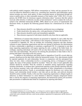 6
with publicly traded companies, NIH defines remuneration as “salary and any payment for ser-
vices not otherwise identified as salary (e.g., consulting fees, honoraria, paid authorship); equity
interest includes any stock, stock option, or other ownership interest, as determined through ref-
erence to public prices or other reasonable measures of fair market value” (NIH, 2011). In com-
parison, the ICMJE form for disclosure requests information about “resources that [the author]
received, either directly or indirectly (via [his or her] institution)” used to conduct the work pre-
sented in the submitted manuscript (ICMJE, 2009). Based on our survey of requirements and
disclosure forms, we propose the following general features for a harmonized set of data ele-
ments:
• Data elements should be non-duplicative and discrete (non-overlapping).
• Fields should allow the option other, with specification of further details.
• Data elements should be easily and immediately updatable.
• Data elements requested of individuals should be only those that are applicable.
Definitions of common data elements are presented in Appendix II, and a table that lists
broad categories of data fields—with reference to the categories contained in the Sunshine Act—
is presented in Appendix III. This set includes the overarching categories and data elements
common to many requesting organizations and does not attempt to harmonize the determination
of when a relationship is significant or constitutes a significant COI. It is important to note that
many requesting organizations will require reporting for only a subset of the fields listed. Ac-
cordingly, reporting individuals will need to fill out only those data fields relevant to their per-
sonal roles and relationships. The process for tailoring the presentation of data fields to the re-
porting individual is described in the next section.
In addition to the definitions and fields listed in Appendixes II and III, several other pa-
rameters should govern the data fields within the harmonized system. First, data elements should
be reported separately for each relationship. Second, in conjunction with the anticipated Sun-
shine Act rules, when a relationship involves a covered drug, device, or biological or medical
supply, the name of that product should be recorded.5
Third, the value of each applicable data
element should be recorded. With the variation in standards among organizations regarding
monetary thresholds, we propose that a harmonized reporting system prompt reporting individu-
als to disclose monetary value with sufficient granularity to allow interpretation in accordance
with organizational policies. Fourth, to accommodate requests for disclosure over various time
frames, each relationship should include a start date and an end date, and archived elements
should be easily available. Finally, in the case that a requesting organization is obliged, legally or
otherwise, to obtain information in a more detailed or otherwise uniquely categorized manner
than is used by the majority of requesting organizations, the harmonized system will accommo-
date presentation of additional data fields for completion by reporting individuals.6
5
The proposed definition of covered drug, device, or biological or medical supply is listed in Appendix III.
6
An example is the reporting required of SGEs, who are required by law to report (to FDA or other agencies)
certain items such as annuities and trusts, rental income, property, negotiations for employment, and the interests of
their employer.
 
