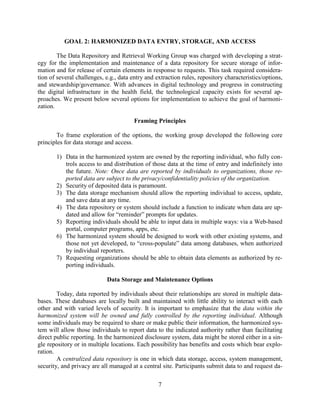 7
GOAL 2: HARMONIZED DATA ENTRY, STORAGE, AND ACCESS
The Data Repository and Retrieval Working Group was charged with developing a strat-
egy for the implementation and maintenance of a data repository for secure storage of infor-
mation and for release of certain elements in response to requests. This task required considera-
tion of several challenges, e.g., data entry and extraction rules, repository characteristics/options,
and stewardship/governance. With advances in digital technology and progress in constructing
the digital infrastructure in the health field, the technological capacity exists for several ap-
proaches. We present below several options for implementation to achieve the goal of harmoni-
zation.
Framing Principles
To frame exploration of the options, the working group developed the following core
principles for data storage and access.
1) Data in the harmonized system are owned by the reporting individual, who fully con-
trols access to and distribution of those data at the time of entry and indefinitely into
the future. Note: Once data are reported by individuals to organizations, those re-
ported data are subject to the privacy/confidentiality policies of the organization.
2) Security of deposited data is paramount.
3) The data storage mechanism should allow the reporting individual to access, update,
and save data at any time.
4) The data repository or system should include a function to indicate when data are up-
dated and allow for “reminder” prompts for updates.
5) Reporting individuals should be able to input data in multiple ways: via a Web-based
portal, computer programs, apps, etc.
6) The harmonized system should be designed to work with other existing systems, and
those not yet developed, to “cross-populate” data among databases, when authorized
by individual reporters.
7) Requesting organizations should be able to obtain data elements as authorized by re-
porting individuals.
Data Storage and Maintenance Options
Today, data reported by individuals about their relationships are stored in multiple data-
bases. These databases are locally built and maintained with little ability to interact with each
other and with varied levels of security. It is important to emphasize that the data within the
harmonized system will be owned and fully controlled by the reporting individual. Although
some individuals may be required to share or make public their information, the harmonized sys-
tem will allow those individuals to report data to the indicated authority rather than facilitating
direct public reporting. In the harmonized disclosure system, data might be stored either in a sin-
gle repository or in multiple locations. Each possibility has benefits and costs which bear explo-
ration.
A centralized data repository is one in which data storage, access, system management,
security, and privacy are all managed at a central site. Participants submit data to and request da-
 