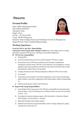 Resume
Personal Profile:
Name: ZHOU Chang Hong (Charlie)
Date of Birth: 02Jan1983
Nationality: China
Height: 167cm
Cell No.: +86 13911531859
E-mail: 1067467345@qq.com
Education: Study at Jiangsu Science and Technology University in Zhenjiang City
Jiangsu Province, China. Completed Diploma Degree.
Working Experience:
From Dec 2012 to Apr 2016 , Regent Beijing
Promoted to Guest Liaison Senior Manager in 2015, this is the merged section, in charge
both Club Lounge and VIP Services. It belongs to Front Office Department.
 VIP Services responsibilities:
a) Writing SOPs
b) Assist recruitment and on job service skill training for VIP Service Agent
c) One-step-service for VIP Guests include pre-arrival contact, transportation
arrangement, allocate rooms; VIP alert, room inspection, tour arrangement, in house
approach collect guest preference and share the movement with all the team of hotel;
post-departure contact; future visit assistance.
d) Arrange amenities for each VIP guest depends on different VIP level (8 in total).
e) Cost control
f) Communicate and coordinate with relative department, such as sales and marketing,
public relations, reservation, engineering, food and beverages, kitchen, housekeeping,
etc
g) Maintain good business relation with VIP guests
 Regent Club Lounge Responsibilities:
a) Every Regent Club Lounge guest is the VIP guest, responsible for each requirement
from our guest. ( such as Concierge service, Business center services, tour consultant
services…etc.)
b) According the situation and guest request, offer fast check in / checkout at Regent
Club Lounge or in room check in / checkout.
c) Open daily breakfast and evening cocktails
d) Maintain each function area good atmosphere such as Lounge, dinning area, pantry,
meeting room, realax area..etc.
 