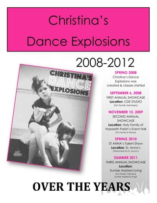  
	
  
S P R I N G 	
   2 0 1 6 	
  
	
  
Christina’s
Dance Explosions
OVER	
  THE	
  YEARS	
  
2008-2012
SPRING 2008
Christina’s Dance
Explosions was
created & classes started
SEPTEMBER 6, 2008
FIRST ANNUAL SHOWCASE
Location: CDE STUDIO
(For Family Members)
NOVEMBER 15, 2009
SECOND ANNUAL
SHOWCASE
Location: Holy Family of
Nazareth Parish’s Event Hall
(For Family & Friends)
SPRING 2010
ST ANNA’s Talent Show
Location: St. Anna’s
(Performed For St. Anna’s)
SUMMER 2011
THIRD ANNUAL SHOWCASE
Location:
Sunrise Assisted Living
(For Family, Friends &
Sunrise Assisted Living!)
 