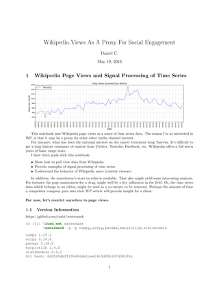 Wikipedia Views As A Proxy For Social Engagement
Daniel C.
May 19, 2016
1 Wikipedia Page Views and Signal Processing of Time Series
This notebook uses Wikipedia page views as a souce of time series data. The reason I’m so interested in
WP, is that it may be a proxy for other other media channel interest.
For instance, what has been the national interest on the cancer treatment drug Tarceva. It’s diﬃcult to
get a long history consumer of content from Twitter, Youtube, Facebook, etc. Wikipedia oﬀers a full seven
years of basic usage stats.
I have three goals with this notebook:
• Show how to pull view data from Wikipedia
• Provide examples of signal processing of time series
• Understand the behavior of Wikipedia users (content viewers)
In addition, the contributor’s stats on edits is available. That also might yield some interesting analysis.
For instance the page maintainers for a drug, might well be a key inﬂuencer in the ﬁeld. Or, the time series
data which belongs to an editor, might be used as a co-variate to be removed. Perhaps the amount of time
a competitor company puts into their WP article will provide insight for a client.
For now, let’s restrict ourselves to page views.
1.1 Version Information
https://github.com/rasbt/watermark
In [1]: %load_ext watermark
%watermark -g -p numpy,scipy,pandas,matplotlib,statsmodels
numpy 1.10.1
scipy 0.16.0
pandas 0.16.2
matplotlib 1.4.0
statsmodels 0.6.1
Git hash: 6d0545dbff99640dde1cee14c3d90b107d98c24c
1
 
