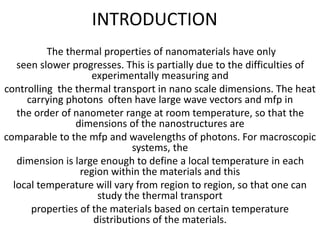 INTRODUCTION
The thermal properties of nanomaterials have only
seen slower progresses. This is partially due to the difficulties of
experimentally measuring and
controlling the thermal transport in nano scale dimensions. The heat
carrying photons often have large wave vectors and mfp in
the order of nanometer range at room temperature, so that the
dimensions of the nanostructures are
comparable to the mfp and wavelengths of photons. For macroscopic
systems, the
dimension is large enough to define a local temperature in each
region within the materials and this
local temperature will vary from region to region, so that one can
study the thermal transport
properties of the materials based on certain temperature
distributions of the materials.
 