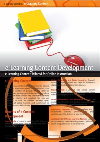 e-Learning Content
Our e-learning content development is the perfect
solutionforanyonewhoneedstoexplaininstructions
to a large number of people. It’s also ideal for
organizations wanting to use information technology
to transform their content into a format that’s more
interesting, intuitive and practical. You can use
e-learning to cater to different learning styles,
promote self-paced learning, and supplement or
replace instructor-led training.
Beneﬁts of e-Content
Development
Lower Costs: e-Learning optimizes the process of
delivering instruction and minimizes the costs of
providing face-to-face instruction.
Higher Retention and Faster Learning: Research
shows e-content is easier and faster for learners to
digest than traditional classroom courses.
Broad Access: e-Learners can access content
anywhere and anytime, allowing them to participate
without geographical or time restrictions.
More Convenience and Flexibility: Sessions are
available 24/7, giving learners the convenience and
flexibility of learning around their schedule.
Consistent Learning: e-Learning enables you to
incorporate standard practices and create
consistency in the delivery of your content.
Applicable to Different Learning Styles: e-Learning
accommodates various learning styles to address the
needs and preferences of more learners.
e-Learning Solutions / e-Learning Content
e-Learning Solutions / e-Learning Content
e-Learning Content Development
e-Learning Content Tailored for Online Instruction
 