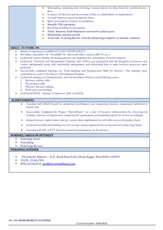 Ph: +91-9810698008/9711559098
Current Location: Delhi/NCR
 Maintaining, analysing and reviewing various reports on daily basis for smooth process
flow.
 Issuance of Advance and accounting of that, to stakeholders on requirements.
 Accrual Expenses report on monthly basis
 Bank reconciliation/Vendor reconciliation.
 Monthly TDS calculation.
 Resolving pending invoice queries.
 Yearly Statutory Audit Preparation and resolve auditor query.
 Maintaining statutory records
 At the time of closing Review of books and putting comments on monthly variances.
SKILLS TO WORK ON
 Hands on experience on ERP(SAP/TALLY/PEOPLESOFT)
 MS Office (Excel2007-10/ Word2007-10/ Microsoft office outlook 2007-10 etc.)
 Undertook various training for leading process development thru automation of various aspects.
 Undertook ‘Centricity and Management Training’ with AON to get acquainted with the integrities of process and
vendor management along with stakeholder management and understand how to make business processes more
proficient.
 Successfully completed trainings on ‘Team Building and Interpersonal Skills for Success’. The trainings were
undertaken as a part of the Process Development Program.
 Undertook training on Communication and Advancement which covered following areas-:
1. Business writing skills
2. Presentation skills
3. Effective decision making
4. Work pressure handling
 Undertook EXCEL training to improvise skills on EXCEL.
ACHIEVEMENTS
 Promoted as Team Lead in latest appraisal period.
 Awarded with GOLD Award for unmatched performance and supporting business requirement additional to
current role.
 Successfully completed the Project “Online Tracking Tool”, as a Project Leader of process improvising,
analysing the requirements and preparing reports and working module according to various users’ usage.
 Successfully completed the Project “MoveInSync”, as a part of business enhancement, by observing the
working structure of organisation, analysing the requirements and preparing reports for review accordingly.
 Initiated process improvement and got various ideas implemented as well after successful quality check.
 Analysed and delivered findings on cost savings and got appraised for saving and recovering huge funds.
 Awarded with EIP at NTT Data for unmatched performance in the process.
HOBBIES/AREAS OFINTEREST
 Listening music
 Travelling
 Watching Movies
PERSONALDOSSIER
 Permanent Address – A-8 , Nand Ram Park,Uttam Nagar. New Delhi-110059
 D.O.B-21.06.1991
 OfficialEmail Id- prabhat.verma@aon.com
 