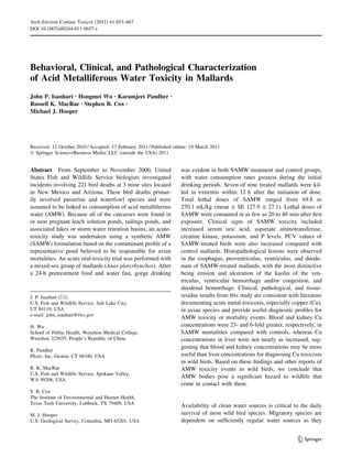 Behavioral, Clinical, and Pathological Characterization
of Acid Metalliferous Water Toxicity in Mallards
John P. Isanhart • Hongmei Wu • Karamjeet Pandher •
Russell K. MacRae • Stephen B. Cox •
Michael J. Hooper
Received: 12 October 2010 / Accepted: 17 February 2011 / Published online: 19 March 2011
Ó Springer Science+Business Media, LLC (outside the USA) 2011
Abstract From September to November 2000, United
States Fish and Wildlife Service biologists investigated
incidents involving 221 bird deaths at 3 mine sites located
in New Mexico and Arizona. These bird deaths primar-
ily involved passerine and waterfowl species and were
assumed to be linked to consumption of acid metalliferous
water (AMW). Because all of the carcasses were found in
or near pregnant leach solution ponds, tailings ponds, and
associated lakes or storm water retention basins, an acute-
toxicity study was undertaken using a synthetic AMW
(SAMW) formulation based on the contaminant proﬁle of a
representative pond believed to be responsible for avian
mortalities. An acute oral-toxicity trial was performed with
a mixed-sex group of mallards (Anas platyrhynchos). After
a 24-h pretreatment food and water fast, gorge drinking
was evident in both SAMW treatment and control groups,
with water consumption rates greatest during the initial
drinking periods. Seven of nine treated mallards were kil-
led in extremis within 12 h after the initiation of dose.
Total lethal doses of SAMW ranged from 69.8 to
270.1 mL/kg (mean ± SE 127.9 ± 27.1). Lethal doses of
SAMW were consumed in as few as 20 to 40 min after ﬁrst
exposure. Clinical signs of SAMW toxicity included
increased serum uric acid, aspartate aminotransferase,
creatine kinase, potassium, and P levels. PCV values of
SAMW-treated birds were also increased compared with
control mallards. Histopathological lesions were observed
in the esophagus, proventriculus, ventriculus, and duode-
num of SAMW-treated mallards, with the most distinctive
being erosion and ulceration of the kaolin of the ven-
triculus, ventricular hemorrhage and/or congestion, and
duodenal hemorrhage. Clinical, pathological, and tissue-
residue results from this study are consistent with literature
documenting acute metal toxicosis, especially copper (Cu),
in avian species and provide useful diagnostic proﬁles for
AMW toxicity or mortality events. Blood and kidney Cu
concentrations were 23- and 6-fold greater, respectively, in
SAMW mortalities compared with controls, whereas Cu
concentrations in liver were not nearly as increased, sug-
gesting that blood and kidney concentrations may be more
useful than liver concentrations for diagnosing Cu toxicosis
in wild birds. Based on these ﬁndings and other reports of
AMW toxicity events in wild birds, we conclude that
AMW bodies pose a signiﬁcant hazard to wildlife that
come in contact with them.
Availability of clean water sources is critical to the daily
survival of most wild bird species. Migratory species are
dependent on sufﬁciently regular water sources as they
J. P. Isanhart (&)
U.S. Fish and Wildlife Service, Salt Lake City,
UT 84119, USA
e-mail: john_isanhart@fws.gov
H. Wu
School of Public Health, Wenzhou Medical College,
Wenzhou 325035, People’s Republic of China
K. Pandher
Pﬁzer, Inc, Groton, CT 06340, USA
R. K. MacRae
U.S. Fish and Wildlife Service, Spokane Valley,
WA 99206, USA
S. B. Cox
The Institute of Environmental and Human Health,
Texas Tech University, Lubbock, TX 79409, USA
M. J. Hooper
U.S. Geological Survey, Columbia, MO 65201, USA
123
Arch Environ Contam Toxicol (2011) 61:653–667
DOI 10.1007/s00244-011-9657-z
 