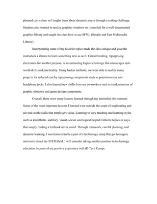 planned curriculum so I taught them about dynamic arrays through a coding challenge.
Students also wanted to realize graphics windows so I searched for a well-documented
graphics library and taught the class how to use SFML (Simple and Fast Multimedia
Library).
Incorporating some of my favorite topics made the class unique and gave the
instructors a chance to learn something new as well. Circuit bending, repurposing
electronics for another purpose, is an interesting logical challenge that encourages real-
world skills and practicality. Using hacker methods, we were able to realize many
projects for reduced cost by repurposing components such as potentiometers and
headphone jacks. I also learned new skills from my co-workers such as randomization of
graphic windows and game design components.
Overall, there were many lessons learned through my internship this summer.
Some of the most important lessons I learned were outside the scope of engineering and
are real-world skills that employers value. Learning to vary teaching and learning styles
such as kinesthetic, auditory, visual, social, and logical helped reinforce topics in ways
that simply reading a textbook never could. Through teamwork, careful planning, and
dynamic learning, I was honored to be a part of a technology camp that got teenagers
motivated about the STEM field. I will consider taking another position in technology
education because of my positive experience with iD Tech Camps.
 