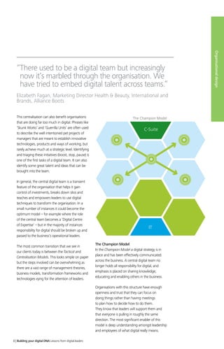 “There used to be a digital team but increasingly
now it’s marbled through the organisation. We
have tried to embed digital talent across teams.”
Elizabeth Fagan, Marketing Director Health  Beauty, International and
Brands, Alliance Boots
C-Suite
IT
The Champion Model
Organisationaldesign
This centralisation can also benefit organisations
that are doing far too much in digital. Phrases like
‘Skunk Works’ and ‘Guerrilla Units’ are often used
to describe the well intentioned pet projects of
managers that are meant to establish innovative
technologies, products and ways of working, but
rarely achieve much at a strategic level. Identifying
and triaging these initiatives (boost, stop, pause) is
one of the first tasks of a digital team. It can also
identify some great talent and ideas that can be
brought into the team.
In general, the central digital team is a transient
feature of the organisation that helps it gain
control of investments, breaks down silos and
teaches and empowers leaders to use digital
techniques to transform the organisation. In a
small number of instances it could become the
optimum model – for example where the role
of the central team becomes a ‘Digital Centre
of Expertise’ – but in the majority of instances
responsibility for digital should be broken up and
passed to the business’s operational leaders.
The most common transition that we see in
our clients today is between the Tactical and
Centralisation Models. This looks simple on paper
but the steps involved can be overwhelming as
there are a vast range of management theories,
business models, transformation frameworks and
technologies vying for the attention of leaders.
The Champion Model
In the Champion Model a digital strategy is in
place and has been effectively communicated
across the business. A central digital team no
longer holds all responsibility for digital, and
emphasis is placed on sharing knowledge,
educating and enabling others in the business.
Organisations with this structure have enough
openness and trust that they can focus on
doing things rather than having meetings
to plan how to decide how to do them.
They know that leaders will support them and
that everyone is pulling in roughly the same
direction. The most significant enabler of this
model is deep understanding amongst leadership
and employees of what digital really means.
8 | Building your digital DNA Lessons from digital leaders
 