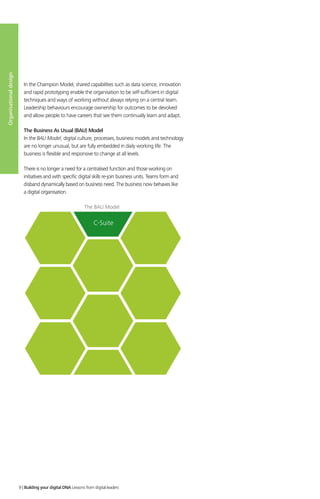 In the Champion Model, shared capabilities such as data science, innovation
and rapid prototyping enable the organisation to be self-sufficient in digital
techniques and ways of working without always relying on a central team.
Leadership behaviours encourage ownership for outcomes to be devolved
and allow people to have careers that see them continually learn and adapt.
The Business As Usual (BAU) Model
In the BAU Model, digital culture, processes, business models and technology
are no longer unusual, but are fully embedded in daily working life. The
business is flexible and responsive to change at all levels.
There is no longer a need for a centralised function and those working on
initiatives and with specific digital skills re-join business units. Teams form and
disband dynamically based on business need. The business now behaves like
a digital organisation.
C-Suite
The BAU Model
Organisationaldesign
9 | Building your digital DNA Lessons from digital leaders
 