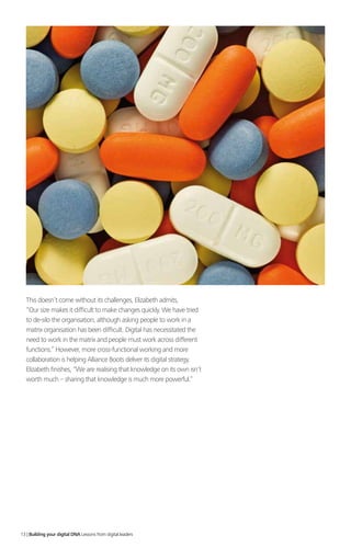 This doesn’t come without its challenges, Elizabeth admits,
“Our size makes it difficult to make changes quickly. We have tried
to de-silo the organisation, although asking people to work in a
matrix organisation has been difficult. Digital has necessitated the
need to work in the matrix and people must work across different
functions.” However, more cross-functional working and more
collaboration is helping Alliance Boots deliver its digital strategy.
Elizabeth finishes, “We are realising that knowledge on its own isn’t
worth much – sharing that knowledge is much more powerful.”
13 | Building your digital DNA Lessons from digital leaders
 