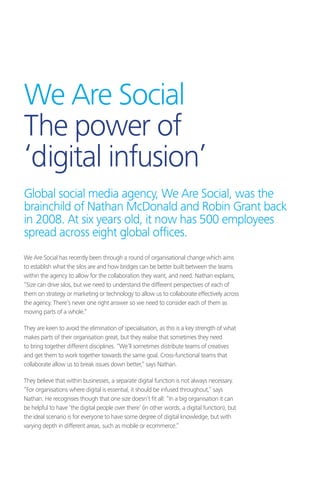 We Are Social has recently been through a round of organisational change which aims
to establish what the silos are and how bridges can be better built between the teams
within the agency to allow for the collaboration they want, and need. Nathan explains,
“Size can drive silos, but we need to understand the different perspectives of each of
them on strategy or marketing or technology to allow us to collaborate effectively across
the agency. There’s never one right answer so we need to consider each of them as
moving parts of a whole.”
They are keen to avoid the elimination of specialisation, as this is a key strength of what
makes parts of their organisation great, but they realise that sometimes they need
to bring together different disciplines. “We’ll sometimes distribute teams of creatives
and get them to work together towards the same goal. Cross-functional teams that
collaborate allow us to break issues down better,” says Nathan.
They believe that within businesses, a separate digital function is not always necessary.
“For organisations where digital is essential, it should be infused throughout,” says
Nathan. He recognises though that one size doesn’t fit all: “In a big organisation it can
be helpful to have ‘the digital people over there’ (in other words, a digital function), but
the ideal scenario is for everyone to have some degree of digital knowledge, but with
varying depth in different areas, such as mobile or ecommerce.”
We Are Social
The power of
‘digital infusion’
Global social media agency, We Are Social, was the
brainchild of Nathan McDonald and Robin Grant back
in 2008. At six years old, it now has 500 employees
spread across eight global offices.
 