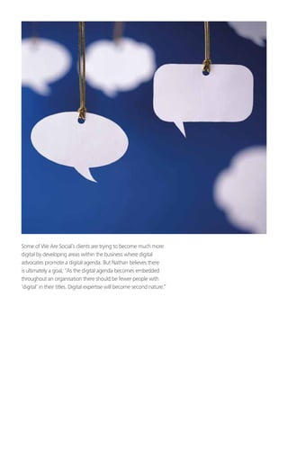 Some of We Are Social’s clients are trying to become much more
digital by developing areas within the business where digital
advocates promote a digital agenda. But Nathan believes there
is ultimately a goal, “As the digital agenda becomes embedded
throughout an organisation there should be fewer people with
‘digital’ in their titles. Digital expertise will become second nature.”
 
