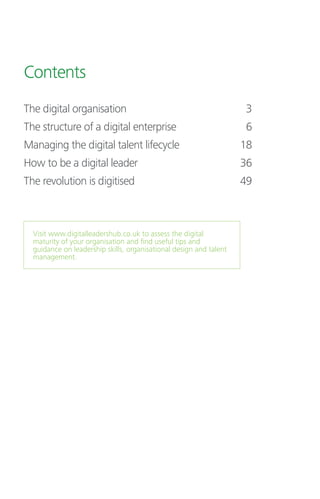 Contents
The digital organisation	 3
The structure of a digital enterprise	 6
Managing the digital talent lifecycle	 18
How to be a digital leader	 36
The revolution is digitised 	 49
Visit www.digitalleadershub.co.uk to assess the digital
maturity of your organisation and find useful tips and
guidance on leadership skills, organisational design and talent
management.
 