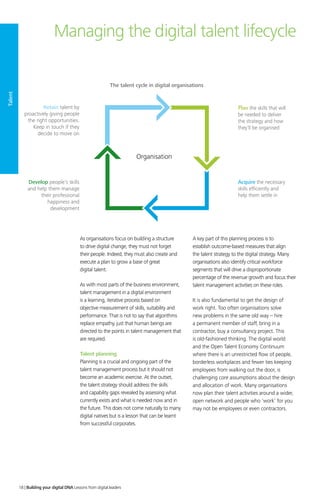 As organisations focus on building a structure
to drive digital change, they must not forget
their people. Indeed, they must also create and
execute a plan to grow a base of great
digital talent.
As with most parts of the business environment,
talent management in a digital environment
is a learning, iterative process based on
objective measurement of skills, suitability and
performance. That is not to say that algorithms
replace empathy, just that human beings are
directed to the points in talent management that
are required.
Talent planning
Planning is a crucial and ongoing part of the
talent management process but it should not
become an academic exercise. At the outset,
the talent strategy should address the skills
and capability gaps revealed by assessing what
currently exists and what is needed now and in
the future. This does not come naturally to many
digital natives but is a lesson that can be learnt
from successful corporates.
A key part of this planning process is to
establish outcome-based measures that align
the talent strategy to the digital strategy. Many
organisations also identify critical workforce
segments that will drive a disproportionate
percentage of the revenue growth and focus their
talent management activities on these roles.
It is also fundamental to get the design of
work right. Too often organisations solve
new problems in the same old way – hire
a permanent member of staff, bring in a
contractor, buy a consultancy project. This
is old-fashioned thinking. The digital world
and the Open Talent Economy Continuum
where there is an unrestricted flow of people,
borderless workplaces and fewer ties keeping
employees from walking out the door, is
challenging core assumptions about the design
and allocation of work. Many organisations
now plan their talent activities around a wider,
open network and people who ‘work’ for you
may not be employees or even contractors.
Managing the digital talent lifecycle
Organisation
The talent cycle in digital organisations
Retain talent by
proactively giving people
the right opportunities.
Keep in touch if they
decide to move on
Plan the skills that will
be needed to deliver
the strategy and how
they’ll be organised
Develop people’s skills
and help them manage
their professional
happiness and
development
Acquire the necessary
skills efﬁciently and
help them settle in
Talent
18 | Building your digital DNA Lessons from digital leaders
 