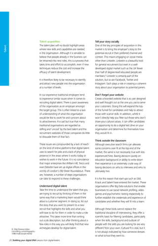 Talent
Talent acquisition
The talent plan will no doubt highlight areas
where new skills and capabilities are needed
in the organisation. Although it is sensible to
believe that people already in the business can
be retrained into new roles, this is a process that
takes time and effort to accomplish, even if new
techniques reduce the cost and increase the
efficacy of talent development.
It is therefore likely to be necessary to identify
and attract new people into the organisation
at a number of levels.
In our experience traditional employers tend
to experience similar issues when it comes to
recruiting digital talent. There is poor awareness
of the organisation as an employer amongst
the target group. This is often linked to a lack
of understanding of what the organisation
would be like to work for and cynicism about
its attractiveness. It is sad but true that many
traditional organisations are regarded as
stifling and ‘uncool’ by the best talent and the
recruitment websites of those companies do little
to dissuade them of that fact.
These issues are compounded by a lack of reach
on the kind of online platforms that digital talent
uses to search for jobs and a lack of physical
presence in the areas where it works today or
wishes to work in the future. It is no coincidence
that major enterprises like William Hill, Tesco and
even Deloitte have set up digital offices in the
vicinity of London’s Old Street Roundabout. There
are, however, a number of steps organisations
can take to respond to these challenges.
Understand digital talent
Take the time to understand the talent that you
are trying to recruit by thinking of them in the
same way that a marketing team would think
about a customer segment. In doing so, list out
the story that you want to present to a new
recruit that highlights the skills and what you
will have to do for them in order to make a role
attractive. This takes more time than writing
out a job description, but after thinking about a
few roles in this way you will likely find that new
archetypes develop for digital talent.
Tell your story socially
One of the key principles of acquisition in this
market is to bring the employer’s story to the
potential recruit in their preferred channel and
context. This means engaging on social media
other than Linkedin. Linkedin is a beautiful tool
for general recruitment but even in a well-
developed digital market such as the UK fewer
than half of degree-level educated people are
members.6
Linkedin is certainly part of the
solution, but so are Facebook, Twitter and
Instagram. Each plays a role in creating a coherent
story about your organisation to potential joiners.
Don’t forget your website
Create a branded website that is as user designed
and well thought out as the one you use to serve
your customers. Doing this will expand the top
of the funnel for candidates and help to attract
those with scarcer skills. In addition, whilst it
won’t directly help you filter out those who don’t
share your cultural values, it can offer candidates
an opportunity to do a digital test drive on your
organisation and determine for themselves how
they would fit in.
Think outside the classroom
Although executive search firms can alleviate
some concerns over fit at the top end of the
market, the same is not necessarily true with less
experienced hires. Basing decisions purely on
education background or ability to write down
their experience is an extremely crude way of
basing decisions on who to interview and who to
ultimately hire.
It is for this reason that start-ups such as Gild,
Knack and Saberr have entered the market. These
organisations offer Big Data solutions that enable
businesses to use social network profiling, video
games and psychometric testing respectively to
further establish the credentials and experience of
candidates and whether they will fit into a team.
Although these tools cannot replace the
traditional discipline of interviewing, they offer a
scientific basis for filtering candidates, particularly
when the skills, background and outlook of
people with the skills you are looking for are very
different from your own. Cultural fit is vital, but it
is not always indicated by how someone dresses
or what school they went to.
6. http://www.insites-
consulting.com/infographic-
millennials-social-media/
20 | Building your digital DNA Lessons from digital leaders
 