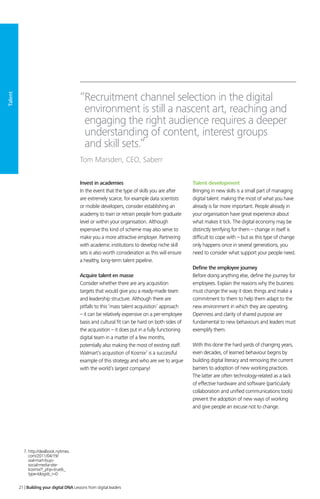 Talent
Invest in academies
In the event that the type of skills you are after
are extremely scarce, for example data scientists
or mobile developers, consider establishing an
academy to train or retrain people from graduate
level or within your organisation. Although
expensive this kind of scheme may also serve to
make you a more attractive employer. Partnering
with academic institutions to develop niche skill
sets is also worth consideration as this will ensure
a healthy, long-term talent pipeline.
Acquire talent en masse
Consider whether there are any acquisition
targets that would give you a ready-made team
and leadership structure. Although there are
pitfalls to this ‘mass talent acquisition’ approach
– it can be relatively expensive on a per-employee
basis and cultural fit can be hard on both sides of
the acquisition – it does put in a fully functioning
digital team in a matter of a few months,
potentially also making the most of existing staff.
Walmart’s acquisition of Kosmix7
is a successful
example of this strategy and who are we to argue
with the world’s largest company!
Talent development
Bringing in new skills is a small part of managing
digital talent: making the most of what you have
already is far more important. People already in
your organisation have great experience about
what makes it tick. The digital economy may be
distinctly terrifying for them – change in itself is
difficult to cope with – but as this type of change
only happens once in several generations, you
need to consider what support your people need.
Define the employee journey
Before doing anything else, define the journey for
employees. Explain the reasons why the business
must change the way it does things and make a
commitment to them to help them adapt to the
new environment in which they are operating.
Openness and clarity of shared purpose are
fundamental to new behaviours and leaders must
exemplify them.
With this done the hard yards of changing years,
even decades, of learned behaviour begins by
building digital literacy and removing the current
barriers to adoption of new working practices.
The latter are often technology-related as a lack
of effective hardware and software (particularly
collaboration and unified communications tools)
prevent the adoption of new ways of working
and give people an excuse not to change.
“Recruitment channel selection in the digital
environment is still a nascent art, reaching and
engaging the right audience requires a deeper
understanding of content, interest groups
and skill sets.”
Tom Marsden, CEO, Saberr
7. http://dealbook.nytimes.
com/2011/04/19/
wal-mart-buys-
social-media-site-
kosmix/?_php=true_
type=blogs_r=0
21 | Building your digital DNA Lessons from digital leaders
 