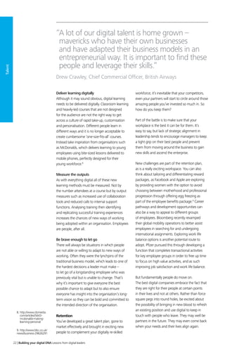 Talent
Deliver learning digitally
Although it may sound obvious, digital learning
needs to be delivered digitally. Classroom learning
and heavily-led courses that are not designed
for the audience are not the right way to get
across a culture of rapid take-up, customisation
and personalisation. Different people learn in
different ways and it is no longer acceptable to
create cumbersome ‘one-size-fits-all’ courses.
Instead take inspiration from organisations such
as McDonalds, which delivers learning to young
employees using bite-sized lessons delivered to
mobile phones, perfectly designed for their
young workforce.8
Measure the outputs
As with everything digital all of these new
learning methods must be measured. Not by
the number attendees at a course but by output
measures such as increased use of collaboration
tools and reduced calls to internal support
functions. Analysing training then identifying
and replicating successful training experiences
increases the chances of new ways of working
being adopted within an organisation. Employees
are people, after all.
Be brave enough to let go
There will always be situations in which people
are not able or willing to adapt to new ways of
working. Often they were the lynchpins of the
traditional business model, which leads to one of
the hardest decisions a leader must make –
to let go of a longstanding employee who was
previously vital but is unable to change. That’s
why it’s important to give everyone the best
possible chance to adapt but to also ensure
everyone has insight into the organisation’s long-
term vision so they can be bold and committed to
the intended direction of the organisation.
Retention
You’ve developed a great talent plan, gone to
market effectively and brought in exciting new
people to complement your digitally re-skilled
workforce; it’s inevitable that your competitors,
even your partners will start to circle around those
amazing people you’ve invested so much in. So
how do you keep them?
Part of the battle is to make sure that your
workplace is the best it can be for them. It’s
easy to say, but lack of strategic alignment in
leadership tends to encourage managers to keep
a tight grip on their best people and prevent
them from moving around the business to gain
new skills and ascend the enterprise.
New challenges are part of the retention plan,
as is a really exciting workspace. You can also
think about tailoring and differentiating reward
packages, as Facebook and Apple are exploring
by providing women with the option to avoid
choosing between motherhood and professional
progression through offering egg freezing as
part of the employee benefits package.9
Career
pathways and development opportunities can
also be a way to appeal to different groups
of employees. Bloomberg recently revamped
their global mobility operations to better assist
employees in searching for and undergoing
international assignments. Exploring work life
balance options is another potential route to
adopt. Pfizer pursued this through developing a
function that completes transactional activities
for key employee groups in order to free up time
to focus on high value activities, and as such
improving job satisfaction and work life balance.
But fundamentally people do move on.
The best digital companies embrace the fact that
they are right for their people at certain points
in their lives and not at others. Rather than force
square pegs into round holes, be excited about
the possibility of bringing in new blood to refresh
an existing position and use digital to keep in
touch with people who leave. They may well be
partners in the future. They may even come back
when your needs and their lives align again.
“A lot of our digital talent is home grown –
mavericks who have their own businesses
and have adapted their business models in an
entrepreneurial way. It is important to find these
people and leverage their skills.”
Drew Crawley, Chief Commercial Officer, British Airways
8. http://www.clomedia.
com/articles/5643-
mcdonalds-making-
learning-personal
9. http://www.bbc.co.uk/
news/business-29626291
22 | Building your digital DNA Lessons from digital leaders
 