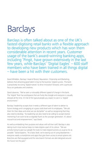David Wheldon, Barclays’ Head of Brand, Reputation, Citizenship and Marketing,
believes that attracting good talent is key to the business’ digital success. The bank
is proactively recruiting ‘digital-natives’ to drive innovation forward, with a particular
focus on graduates and creatives.
David observes, “We’ve seen a noticeably different speed of change in the bank.
The ‘digital’ floor has workspaces that are funky like Google and everyone is casually
dressed all the time. It’s full of the typical people you expect to see in a ‘digital’
environment.”
Barclays’ leadership accepts that it needs a different type of talent to deliver its
future strategy and is engaging at a grass roots level with its employees. “We ask
them for their ideas and what we can do better” as well as recognising that they
also need to develop. “As leadership we also need to be willing to accept reverse-
mentoring if we want to be as digitally fluent as the younger generation. It’s about
mutual trust and empowerment,” says David.
As well as embedding their purpose and values with all their staff, Barclays is also
taking much more tactical steps to make digital a part of its culture. “We are
actively trying to give our people the tools to make digital business as usual as far as
possible.” David explains, “At a basic level, we’re easing out of using blackberries –
everyone needs a smartphone and apps that give them access to email systems etc.
Branches are iPad equipped and the new branch formats are also designed around
the future not the past.”
Barclays
Barclays is often talked about as one of the UK’s
fastest-digitising retail banks with a flexible approach
to developing new products which has won them
considerable attention in recent years. Customer
usage of the bank’s award-winning banking apps,
including ‘Pingit, have grown extensively in the last
few years, while Barclays’ ‘Digital Eagles’ – 600 staff
members who have been trained in all things digital
– have been a hit with their customers.
 