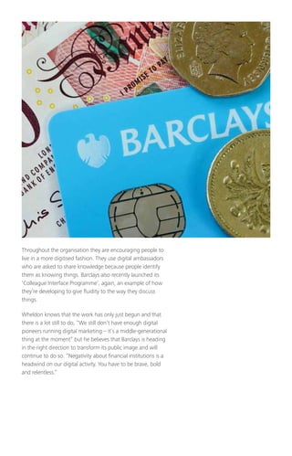 Throughout the organisation they are encouraging people to
live in a more digitised fashion. They use digital ambassadors
who are asked to share knowledge because people identify
them as knowing things. Barclays also recently launched its
‘Colleague Interface Programme’, again, an example of how
they’re developing to give fluidity to the way they discuss
things.
Wheldon knows that the work has only just begun and that
there is a lot still to do, “We still don’t have enough digital
pioneers running digital marketing – it’s a middle-generational
thing at the moment” but he believes that Barclays is heading
in the right direction to transform its public image and will
continue to do so. “Negativity about financial institutions is a
headwind on our digital activity. You have to be brave, bold
and relentless.”
 