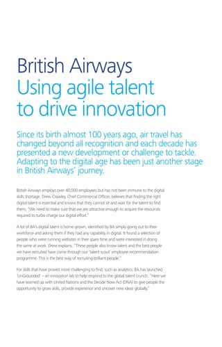 British Airways
Using agile talent
to drive innovation
British Airways employs over 40,000 employees but has not been immune to the digital
skills shortage. Drew Crawley, Chief Commercial Officer, believes that finding the right
digital talent is essential and knows that they cannot sit and wait for the talent to find
them; “We need to make sure that we are attractive enough to acquire the resources
required to turbo charge our digital effort.”
A lot of BA’s digital talent is home grown, identified by BA simply going out to their
workforce and asking them if they had any capability in digital. It found a selection of
people who were running websites in their spare time and were interested in doing
the same at work. Drew explains, “These people also know talent and the best people
we have recruited have come through our ‘talent scout’ employee recommendation
programme. This is the best way of recruiting brilliant people.”
For skills that have proved more challenging to find, such as analytics, BA has launched
‘UnGrounded’ – an innovation lab to help respond to the global talent crunch. “Here we
have teamed up with United Nations and the Decide Now Act (DNA) to give people the
opportunity to grow skills, provide experience and uncover new ideas globally.”
Since its birth almost 100 years ago, air travel has
changed beyond all recognition and each decade has
presented a new development or challenge to tackle.
Adapting to the digital age has been just another stage
in British Airways’ journey.
 