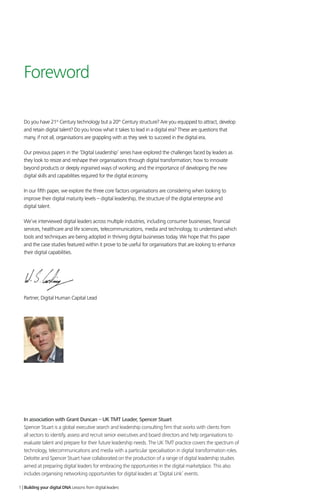 Foreword
Do you have 21st
Century technology but a 20th
Century structure? Are you equipped to attract, develop
and retain digital talent? Do you know what it takes to lead in a digital era? These are questions that
many, if not all, organisations are grappling with as they seek to succeed in the digital era.
Our previous papers in the ‘Digital Leadership’ series have explored the challenges faced by leaders as
they look to resize and reshape their organisations through digital transformation; how to innovate
beyond products or deeply ingrained ways of working; and the importance of developing the new
digital skills and capabilities required for the digital economy.
In our fifth paper, we explore the three core factors organisations are considering when looking to
improve their digital maturity levels – digital leadership, the structure of the digital enterprise and
digital talent.
We’ve interviewed digital leaders across multiple industries, including consumer businesses, financial
services, healthcare and life sciences, telecommunications, media and technology, to understand which
tools and techniques are being adopted in thriving digital businesses today. We hope that this paper
and the case studies featured within it prove to be useful for organisations that are looking to enhance
their digital capabilities.
Will Gosling
Partner, Digital Human Capital Lead
1 | Building your digital DNA Lessons from digital leaders
In association with Grant Duncan – UK TMT Leader, Spencer Stuart
Spencer Stuart is a global executive search and leadership consulting firm that works with clients from
all sectors to identify, assess and recruit senior executives and board directors and help organisations to
evaluate talent and prepare for their future leadership needs. The UK TMT practice covers the spectrum of
technology, telecommunications and media with a particular specialisation in digital transformation roles.
Deloitte and Spencer Stuart have collaborated on the production of a range of digital leadership studies
aimed at preparing digital leaders for embracing the opportunities in the digital marketplace. This also
includes organising networking opportunities for digital leaders at ‘Digital Link’ events.
 