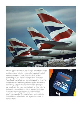 BA also appreciates the value of an agile, on and off balance
sheet workforce, bringing in external groups to bring their
specialism or areas of expertise onto certain projects
and finding value in crowdsourcing to drive innovation.
As well as bringing fresh and alternative points of view, this
engagement with external groups also gives them another
opportunity, “As part of our commitment to developing
our people, we also make sure that each of these external
individuals is man-marked by one of our own employees
to transfer knowledge and grow our internal talent
pool.” Crawley adds, “The creative juices out there in the
mainstream are phenomenal and organisations need to
harness them.”
 