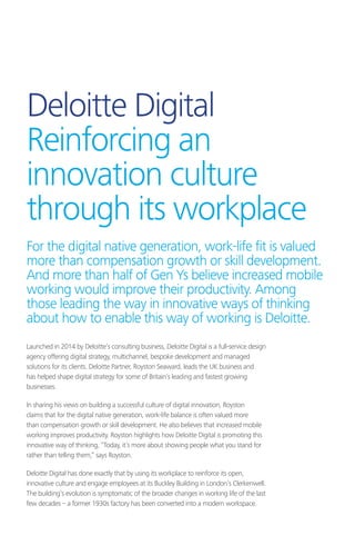Deloitte Digital
Reinforcing an
innovation culture
through its workplace
Launched in 2014 by Deloitte’s consulting business, Deloitte Digital is a full-service design
agency offering digital strategy, multichannel, bespoke development and managed
solutions for its clients. Deloitte Partner, Royston Seaward, leads the UK business and
has helped shape digital strategy for some of Britain’s leading and fastest growing
businesses.
In sharing his views on building a successful culture of digital innovation, Royston
claims that for the digital native generation, work-life balance is often valued more
than compensation growth or skill development. He also believes that increased mobile
working improves productivity. Royston highlights how Deloitte Digital is promoting this
innovative way of thinking, “Today, it’s more about showing people what you stand for
rather than telling them,” says Royston.
Deloitte Digital has done exactly that by using its workplace to reinforce its open,
innovative culture and engage employees at its Buckley Building in London’s Clerkenwell.
The building’s evolution is symptomatic of the broader changes in working life of the last
few decades – a former 1930s factory has been converted into a modern workspace.
For the digital native generation, work-life fit is valued
more than compensation growth or skill development.
And more than half of Gen Ys believe increased mobile
working would improve their productivity. Among
those leading the way in innovative ways of thinking
about how to enable this way of working is Deloitte.
 