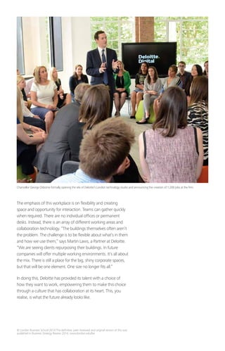 © London Business School 2014 The definitive, peer reviewed and original version of this was
published in Business Strategy Review 2014, www.london.edu/bsr
The emphasis of this workplace is on flexibility and creating
space and opportunity for interaction. Teams can gather quickly
when required. There are no individual offices or permanent
desks. Instead, there is an array of different working areas and
collaboration technology. “The buildings themselves often aren’t
the problem. The challenge is to be flexible about what’s in them
and how we use them,” says Martin Laws, a Partner at Deloitte.
“We are seeing clients repurposing their buildings. In future
companies will offer multiple working environments. It’s all about
the mix. There is still a place for the big, shiny corporate spaces,
but that will be one element. One size no longer fits all.”
In doing this, Deloitte has provided its talent with a choice of
how they want to work, empowering them to make this choice
through a culture that has collaboration at its heart. This, you
realise, is what the future already looks like.
Chancellor George Osborne formally opening the site of Deloitte’s London technology studio and announcing the creation of 1,200 jobs at the firm.
 