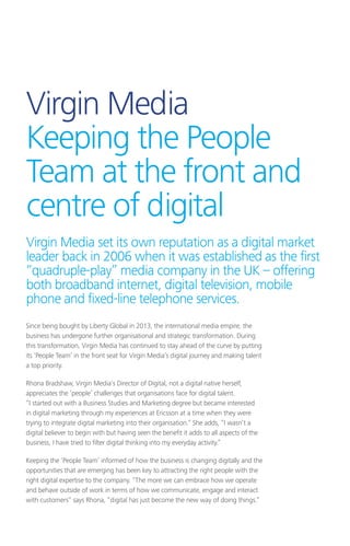 Virgin Media
Keeping the People
Team at the front and
centre of digital
Since being bought by Liberty Global in 2013, the international media empire, the
business has undergone further organisational and strategic transformation. During
this transformation, Virgin Media has continued to stay ahead of the curve by putting
its ‘People Team’ in the front seat for Virgin Media’s digital journey and making talent
a top priority.
Rhona Bradshaw, Virgin Media’s Director of Digital, not a digital native herself,
appreciates the ‘people’ challenges that organisations face for digital talent.
“I started out with a Business Studies and Marketing degree but became interested
in digital marketing through my experiences at Ericsson at a time when they were
trying to integrate digital marketing into their organisation.” She adds, “I wasn’t a
digital believer to begin with but having seen the benefit it adds to all aspects of the
business, I have tried to filter digital thinking into my everyday activity.”
Keeping the ‘People Team’ informed of how the business is changing digitally and the
opportunities that are emerging has been key to attracting the right people with the
right digital expertise to the company. “The more we can embrace how we operate
and behave outside of work in terms of how we communicate, engage and interact
with customers” says Rhona, “digital has just become the new way of doing things.”
Virgin Media set its own reputation as a digital market
leader back in 2006 when it was established as the first
“quadruple-play” media company in the UK – offering
both broadband internet, digital television, mobile
phone and fixed-line telephone services.
 