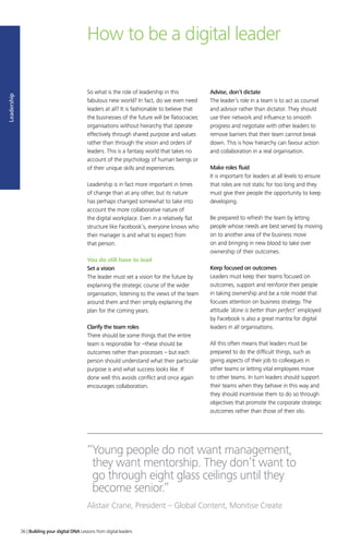 How to be a digital leader
So what is the role of leadership in this
fabulous new world? In fact, do we even need
leaders at all? It is fashionable to believe that
the businesses of the future will be flatocracies:
organisations without hierarchy that operate
effectively through shared purpose and values
rather than through the vision and orders of
leaders. This is a fantasy world that takes no
account of the psychology of human beings or
of their unique skills and experiences.
Leadership is in fact more important in times
of change than at any other, but its nature
has perhaps changed somewhat to take into
account the more collaborative nature of
the digital workplace. Even in a relatively flat
structure like Facebook’s, everyone knows who
their manager is and what to expect from
that person.
You do still have to lead
Set a vision
The leader must set a vision for the future by
explaining the strategic course of the wider
organisation, listening to the views of the team
around them and then simply explaining the
plan for the coming years.
Clarify the team roles
There should be some things that the entire
team is responsible for –these should be
outcomes rather than processes – but each
person should understand what their particular
purpose is and what success looks like. If
done well this avoids conflict and once again
encourages collaboration.
Advise, don’t dictate
The leader’s role in a team is to act as counsel
and advisor rather than dictator. They should
use their network and influence to smooth
progress and negotiate with other leaders to
remove barriers that their team cannot break
down. This is how hierarchy can favour action
and collaboration in a real organisation.
Make roles fluid
It is important for leaders at all levels to ensure
that roles are not static for too long and they
must give their people the opportunity to keep
developing.
Be prepared to refresh the team by letting
people whose needs are best served by moving
on to another area of the business move
on and bringing in new blood to take over
ownership of their outcomes.
Keep focused on outcomes
Leaders must keep their teams focused on
outcomes, support and reinforce their people
in taking ownership and be a role model that
focuses attention on business strategy. The
attitude ‘done is better than perfect’ employed
by Facebook is also a great mantra for digital
leaders in all organisations.
All this often means that leaders must be
prepared to do the difficult things, such as
giving aspects of their job to colleagues in
other teams or letting vital employees move
to other teams. In turn leaders should support
their teams when they behave in this way and
they should incentivise them to do so through
objectives that promote the corporate strategic
outcomes rather than those of their silo.
“Young people do not want management,
they want mentorship. They don’t want to
go through eight glass ceilings until they
become senior.”
Alistair Crane, President – Global Content, Monitise Create
Leadership
36 | Building your digital DNA Lessons from digital leaders
 