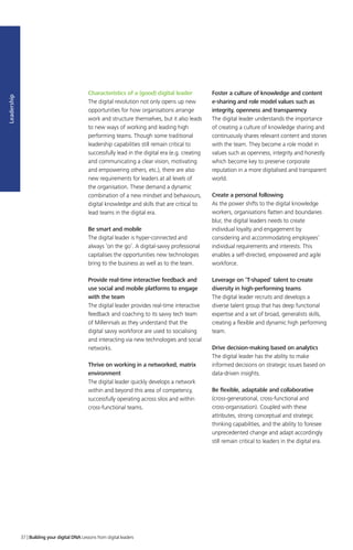 Leadership
Characteristics of a (good) digital leader
The digital revolution not only opens up new
opportunities for how organisations arrange
work and structure themselves, but it also leads
to new ways of working and leading high
performing teams. Though some traditional
leadership capabilities still remain critical to
successfully lead in the digital era (e.g. creating
and communicating a clear vision, motivating
and empowering others, etc.), there are also
new requirements for leaders at all levels of
the organisation. These demand a dynamic
combination of a new mindset and behaviours,
digital knowledge and skills that are critical to
lead teams in the digital era.
Be smart and mobile
The digital leader is hyper-connected and
always ‘on the go’. A digital-savvy professional
capitalises the opportunities new technologies
bring to the business as well as to the team.
Provide real-time interactive feedback and
use social and mobile platforms to engage
with the team
The digital leader provides real-time interactive
feedback and coaching to its savvy tech team
of Millennials as they understand that the
digital savvy workforce are used to socialising
and interacting via new technologies and social
networks.
Thrive on working in a networked, matrix
environment
The digital leader quickly develops a network
within and beyond this area of competency,
successfully operating across silos and within
cross-functional teams.
Foster a culture of knowledge and content
e-sharing and role model values such as
integrity, openness and transparency
The digital leader understands the importance
of creating a culture of knowledge sharing and
continuously shares relevant content and stories
with the team. They become a role model in
values such as openness, integrity and honestly
which become key to preserve corporate
reputation in a more digitalised and transparent
world.
Create a personal following
As the power shifts to the digital knowledge
workers, organisations flatten and boundaries
blur, the digital leaders needs to create
individual loyalty and engagement by
considering and accommodating employees’
individual requirements and interests. This
enables a self-directed, empowered and agile
workforce.
Leverage on ‘T-shaped’ talent to create
diversity in high-performing teams
The digital leader recruits and develops a
diverse talent group that has deep functional
expertise and a set of broad, generalists skills,
creating a flexible and dynamic high performing
team.
Drive decision-making based on analytics
The digital leader has the ability to make
informed decisions on strategic issues based on
data-driven insights.
Be flexible, adaptable and collaborative
(cross-generational, cross-functional and
cross-organisation). Coupled with these
attributes, strong conceptual and strategic
thinking capabilities, and the ability to foresee
unprecedented change and adapt accordingly
still remain critical to leaders in the digital era.
37 | Building your digital DNA Lessons from digital leaders
 