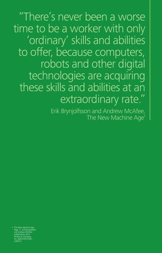 “There’s never been a worse
time to be a worker with only
‘ordinary’ skills and abilities
to offer, because computers,
robots and other digital
technologies are acquiring
these skills and abilities at an
extraordinary rate.”
Erik Brynjolfsson and Andrew McAfee,
The New Machine Age1
1. The New Machine Age,
Page 11, Erik Brynjolfsson
and Andrew McAfee,
published by W.W.
Norton  Company,
Inc, ISBN 978-0-393-
23935-5
 