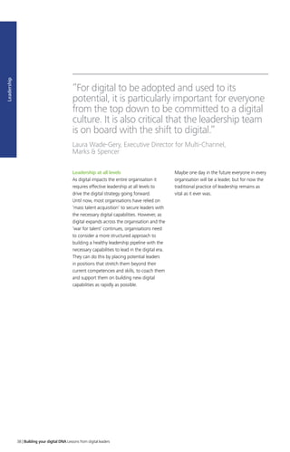 Leadership
Leadership at all levels
As digital impacts the entire organisation it
requires effective leadership at all levels to
drive the digital strategy going forward.
Until now, most organisations have relied on
‘mass talent acquisition’ to secure leaders with
the necessary digital capabilities. However, as
digital expands across the organisation and the
‘war for talent’ continues, organisations need
to consider a more structured approach to
building a healthy leadership pipeline with the
necessary capabilities to lead in the digital era.
They can do this by placing potential leaders
in positions that stretch them beyond their
current competencies and skills, to coach them
and support them on building new digital
capabilities as rapidly as possible.
Maybe one day in the future everyone in every
organisation will be a leader, but for now the
traditional practice of leadership remains as
vital as it ever was.
”For digital to be adopted and used to its
potential, it is particularly important for everyone
from the top down to be committed to a digital
culture. It is also critical that the leadership team
is on board with the shift to digital.”
Laura Wade-Gery, Executive Director for Multi-Channel,
Marks  Spencer
38 | Building your digital DNA Lessons from digital leaders
 